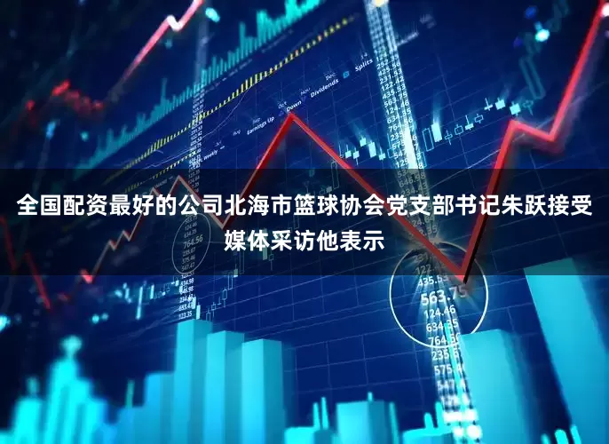 全国配资最好的公司北海市篮球协会党支部书记朱跃接受媒体采访他表示