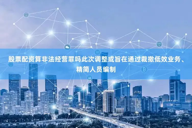 股票配资算非法经营罪吗此次调整或旨在通过裁撤低效业务、精简人员编制