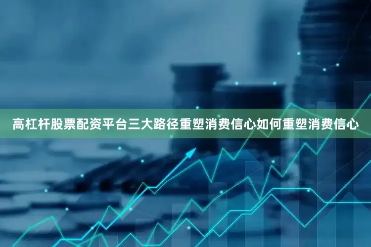 高杠杆股票配资平台三大路径重塑消费信心如何重塑消费信心