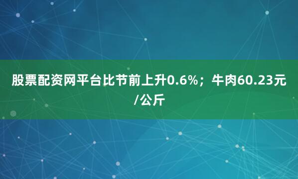 股票配资网平台比节前上升0.6%；牛肉60.23元/公斤