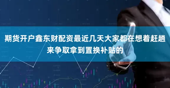 期货开户鑫东财配资最近几天大家都在想着赶趟来争取拿到置换补贴的