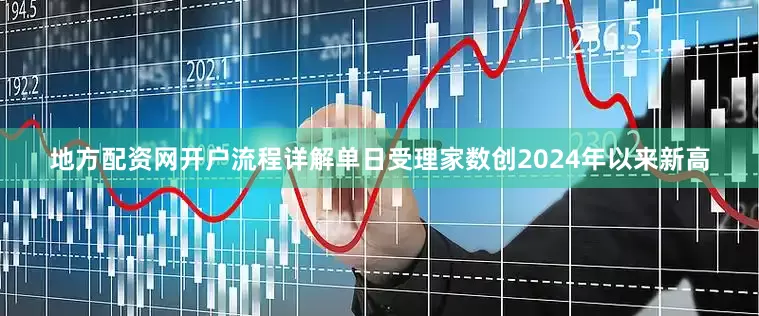地方配资网开户流程详解单日受理家数创2024年以来新高