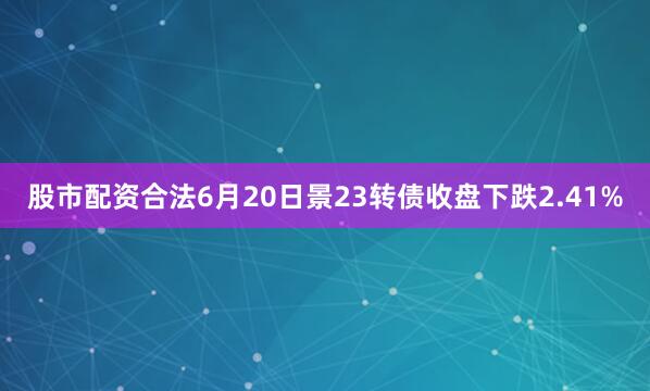 股市配资合法6月20日景23转债收盘下跌2.41%