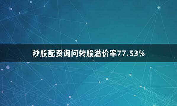 炒股配资询问转股溢价率77.53%