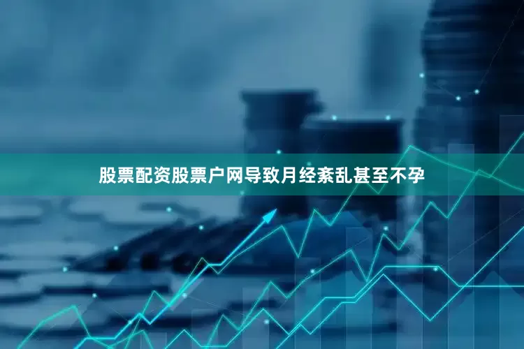 股票配资股票户网导致月经紊乱甚至不孕