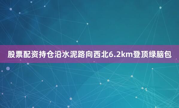 股票配资持仓沿水泥路向西北6.2km登顶绿脑包