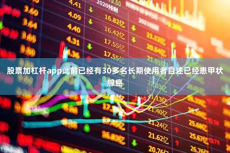 股票加杠杆app此前已经有30多名长期使用者自述已经患甲状腺癌