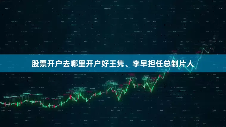 股票开户去哪里开户好王隽、李早担任总制片人